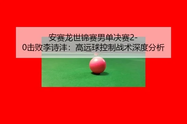 安赛龙世锦赛男单决赛2-0击败李诗沣：高远球控制战术深度分析