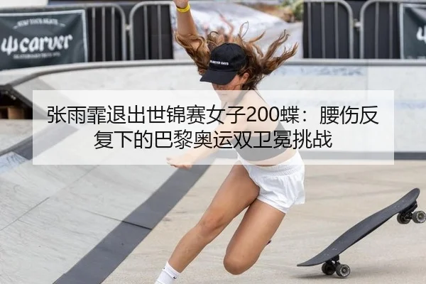 张雨霏退出世锦赛女子200蝶：腰伤反复下的巴黎奥运双卫冕挑战